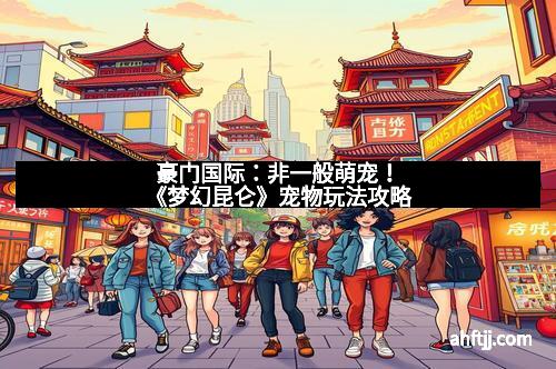 豪门国际：非一般萌宠！《梦幻昆仑》宠物玩法攻略