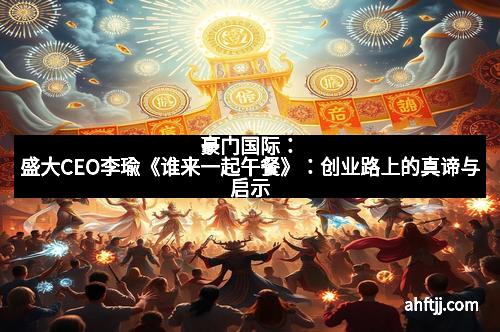 豪门国际：盛大CEO李瑜《谁来一起午餐》：创业路上的真谛与启示